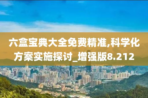 六盒宝典大全免费精准,科学化方案实施探讨_增强版8.212
