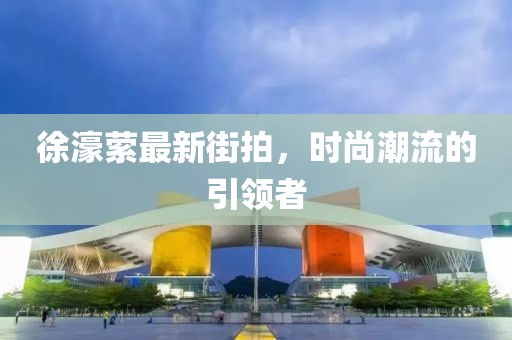 徐濠萦最新街拍，时尚潮流的引领者