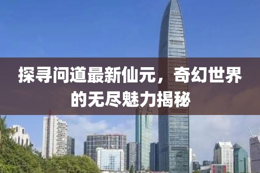 探寻问道最新仙元，奇幻世界的无尽魅力揭秘
