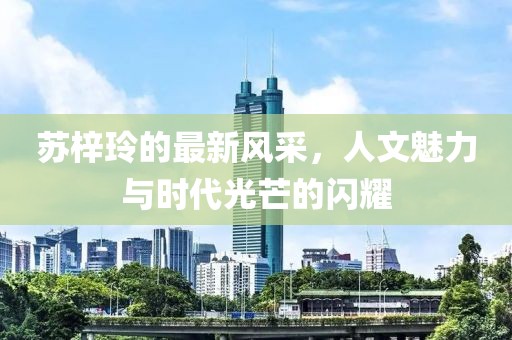 苏梓玲的最新风采，人文魅力与时代光芒的闪耀