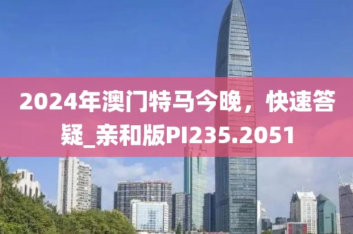 2024年澳门特马今晚，快速答疑_亲和版PI235.2051