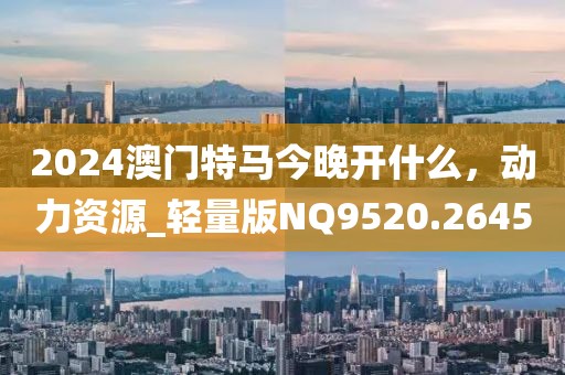 2024澳门特马今晚开什么，动力资源_轻量版NQ9520.2645