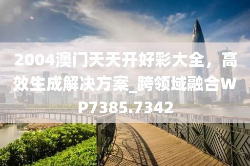 2004澳门天天开好彩大全，高效生成解决方案_跨领域融合WP7385.7342