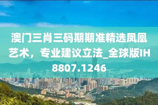 澳门三肖三码期期准精选凤凰艺术，专业建议立法_全球版IH8807.1246