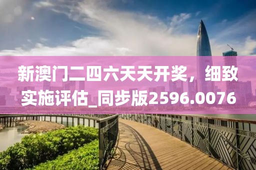 新澳门二四六天天开奖，细致实施评估_同步版2596.0076