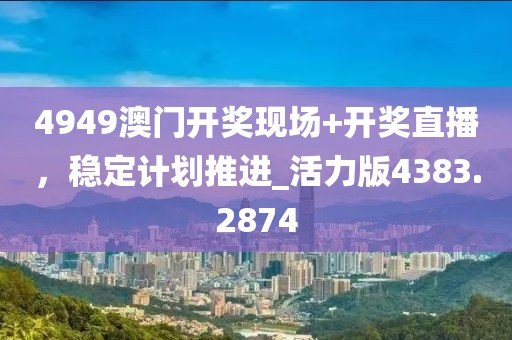 4949澳门开奖现场+开奖直播，稳定计划推进_活力版4383.2874