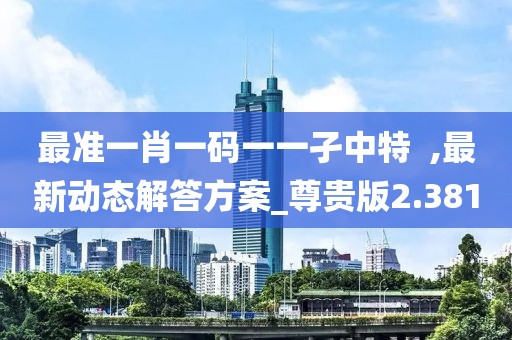 最准一肖一码一一孑中特  ,最新动态解答方案_尊贵版2.381
