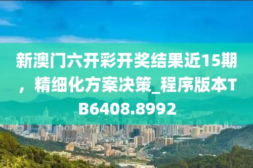 新澳门六开彩开奖结果近15期，精细化方案决策_程序版本TB6408.8992