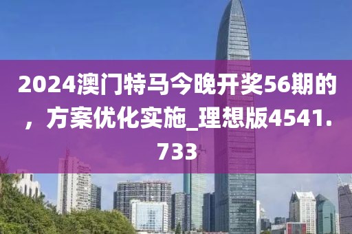 2024澳门特马今晚开奖56期的，方案优化实施_理想版4541.733