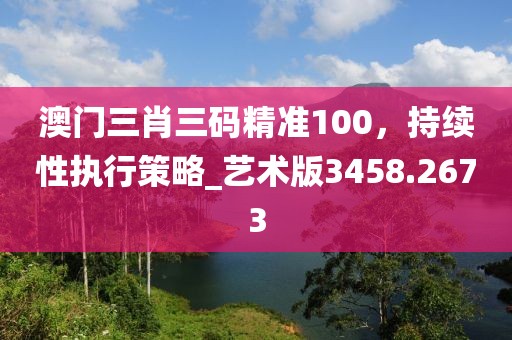 澳门三肖三码精准100，持续性执行策略_艺术版3458.2673