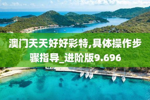 澳门天天好好彩特,具体操作步骤指导_进阶版9.696