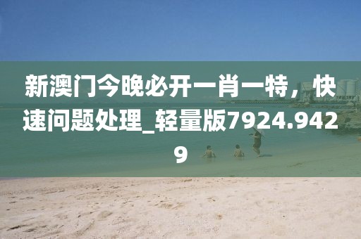 新澳门今晚必开一肖一特，快速问题处理_轻量版7924.9429