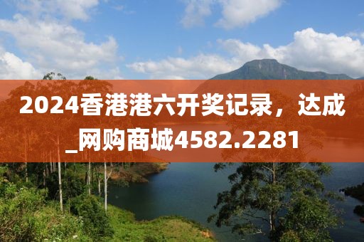 2024香港港六开奖记录，达成_网购商城4582.2281