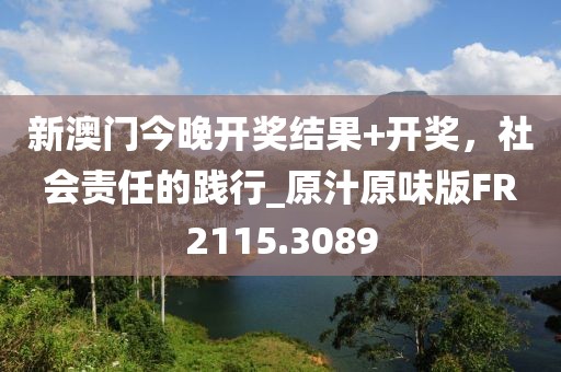 新澳门今晚开奖结果+开奖，社会责任的践行_原汁原味版FR2115.3089