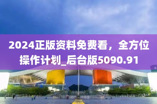 2024正版资料免费看，全方位操作计划_后台版5090.91