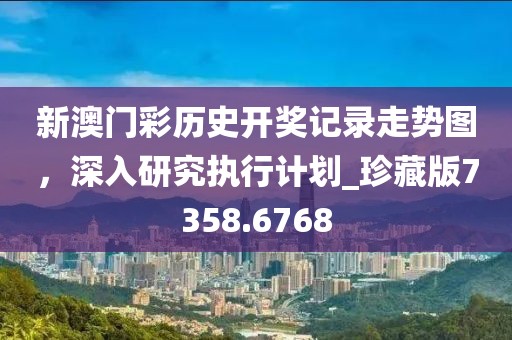新澳门彩历史开奖记录走势图，深入研究执行计划_珍藏版7358.6768