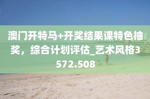 澳门开特马+开奖结果课特色抽奖，综合计划评估_艺术风格3572.508