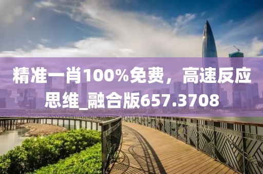 精准一肖100%免费，高速反应思维_融合版657.3708