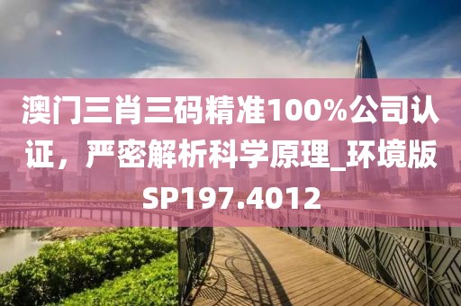 澳门三肖三码精准100%公司认证，严密解析科学原理_环境版SP197.4012
