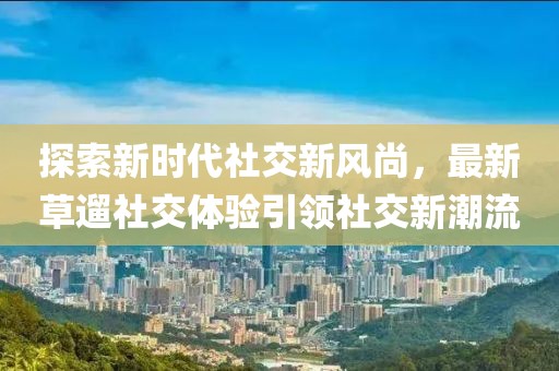 探索新时代社交新风尚，最新草遛社交体验引领社交新潮流