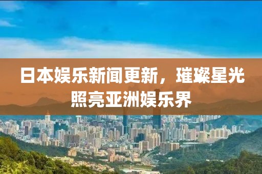 日本娱乐新闻更新，璀璨星光照亮亚洲娱乐界