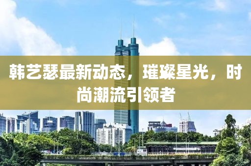 韩艺瑟最新动态，璀璨星光，时尚潮流引领者