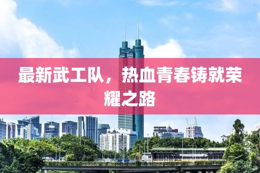 最新武工队，热血青春铸就荣耀之路