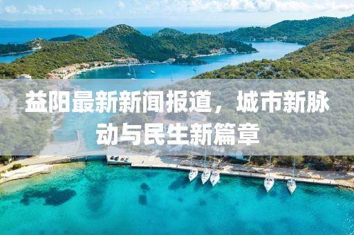 益阳最新新闻报道，城市新脉动与民生新篇章