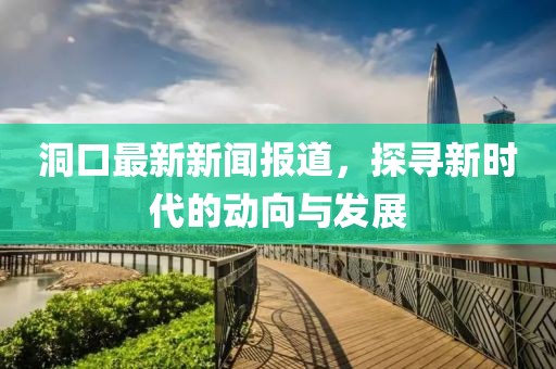 洞口最新新闻报道，探寻新时代的动向与发展
