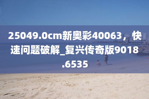 25049.0cm新奥彩40063，快速问题破解_复兴传奇版9018.6535