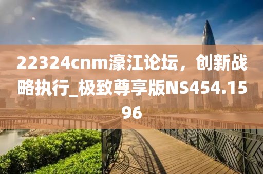 22324cnm濠江论坛，创新战略执行_极致尊享版NS454.1596