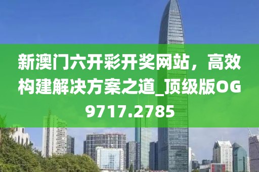 新澳门六开彩开奖网站，高效构建解决方案之道_顶级版OG9717.2785