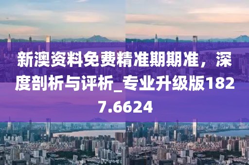 新澳资料免费精准期期准，深度剖析与评析_专业升级版1827.6624
