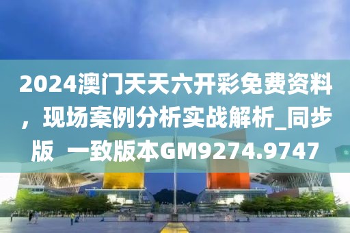2024澳门天天六开彩免费资料，现场案例分析实战解析_同步版  一致版本GM9274.9747