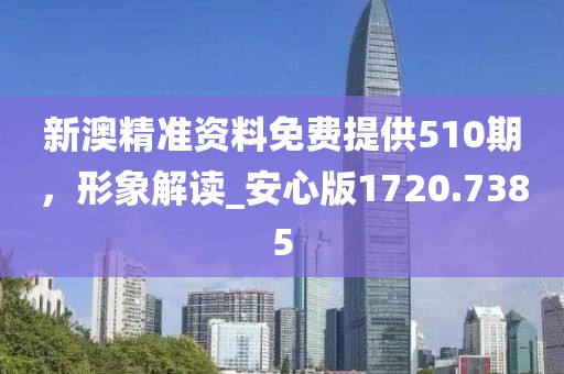 新澳精准资料免费提供510期，形象解读_安心版1720.7385