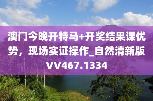 澳门今晚开特马+开奖结果课优势，现场实证操作_自然清新版VV467.1334