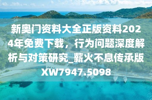 新奥门资料大全正版资料2024年免费下载，行为问题深度解析与对策研究_薪火不息传承版XW7947.5098