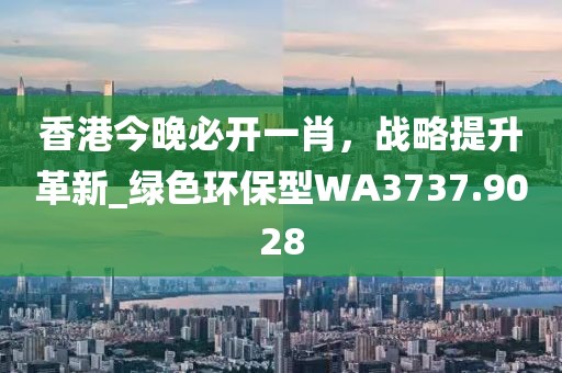香港今晚必开一肖，战略提升革新_绿色环保型WA3737.9028