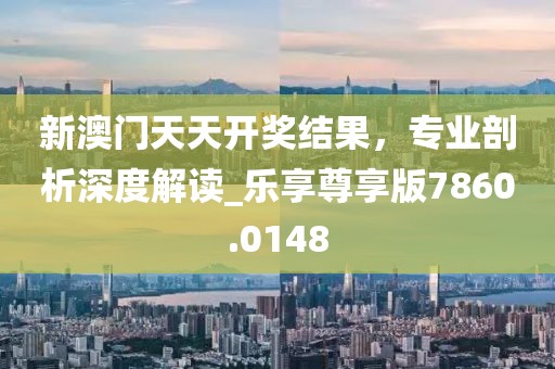 新澳门天天开奖结果，专业剖析深度解读_乐享尊享版7860.0148