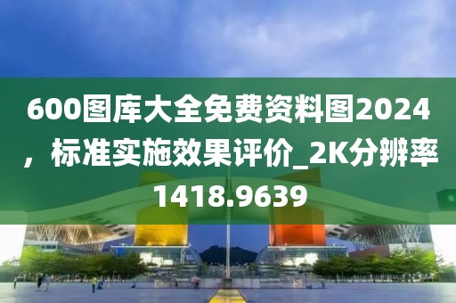 600图库大全免费资料图2024，标准实施效果评价_2K分辨率1418.9639
