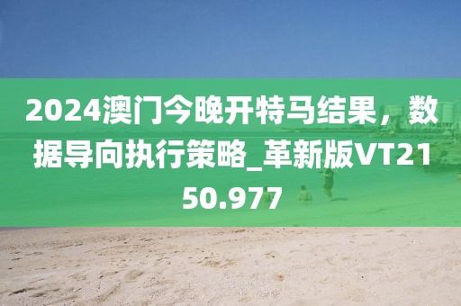 2024澳门今晚开特马结果，数据导向执行策略_革新版VT2150.977