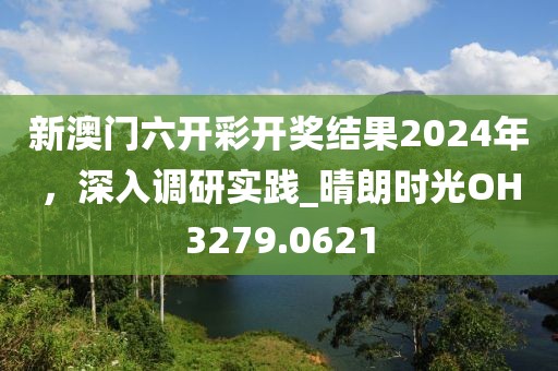 新澳门六开彩开奖结果2024年，深入调研实践_晴朗时光OH3279.0621
