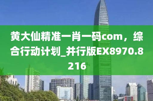 黄大仙精准一肖一码com，综合行动计划_并行版EX8970.8216