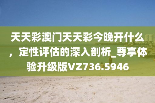 天天彩澳门天天彩今晚开什么，定性评估的深入剖析_尊享体验升级版VZ736.5946