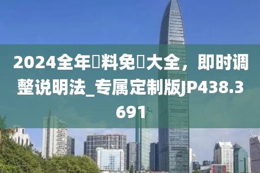 2024全年資料免費大全，即时调整说明法_专属定制版JP438.3691