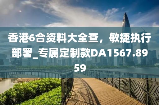 香港6合资料大全查，敏捷执行部署_专属定制款DA1567.8959