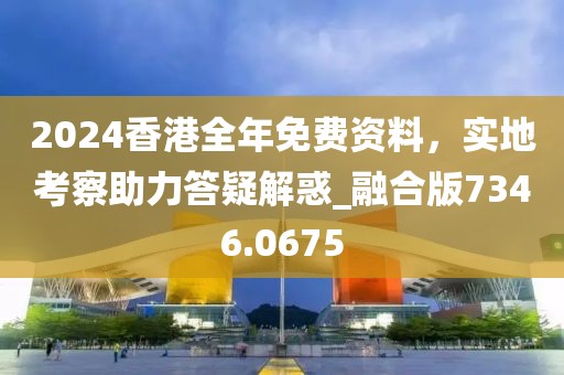 2024香港全年免费资料，实地考察助力答疑解惑_融合版7346.0675