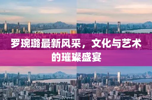 罗琬璐最新风采，文化与艺术的璀璨盛宴