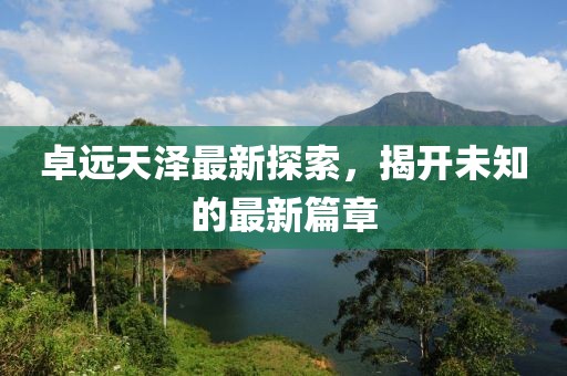 卓远天泽最新探索，揭开未知的最新篇章