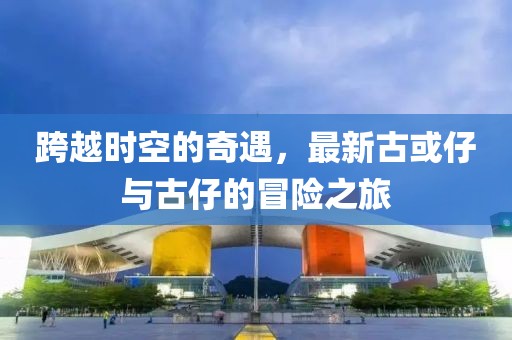 跨越时空的奇遇，最新古或仔与古仔的冒险之旅